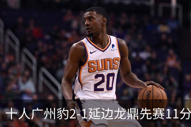 十人广州豹2-1延边龙鼎先赛11分领跑 尼康点射+造乌龙卡洛斯染红